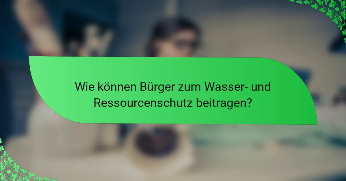 Wie können Bürger zum Wasser- und Ressourcenschutz beitragen?